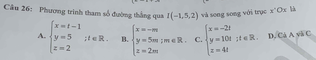 Phương trình tham số đường thẳng qua I(-1,5,2) và song song với trục x'Ox là
A. beginarrayl x=t-1 y=5 z=2endarray.  ;t∈ R. B. beginarrayl x=-m y=5m;m∈ R. z=2mendarray. C. beginarrayl x=-2t y=10t;t∈ R. z=4tendarray. D. Cả A và C