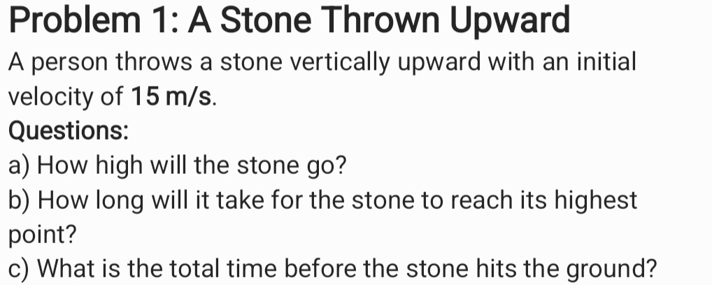 Problem 1: A Stone Thrown Upward 
A person throws a stone vertically upward with an initial 
velocity of 15 m/s. 
Questions: 
a) How high will the stone go? 
b) How long will it take for the stone to reach its highest 
point? 
c) What is the total time before the stone hits the ground?