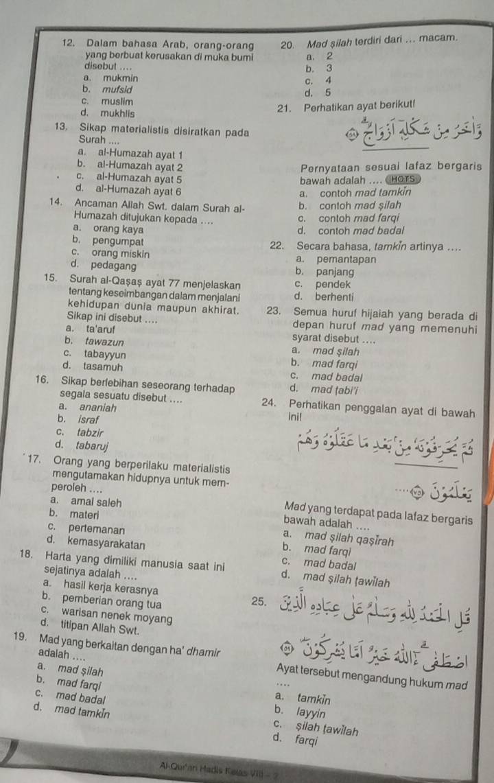 Dalam bahasa Arab, orang-orang 20. Mad şilah terdiri dari .. macam.
yang berbuat kerusakan di muka bumi
disebut .... b. 3 a. 2
a. mukmin
b. mufsid d. 5 c. 4
c. muslim
d. mukhlis
21. Perhatikan ayat berikut!
13. Sikap materialistis disiratkan pada
Surah ....
a. al-Humazah ayat 1
b. al-Humazah ayat 2 Pernyataan sesual lafaz bergaris
c. al-Humazah ayat 5 bawah adalah .... CHOTS
d. al-Humazah ayat 6
a. contoh mad tamkin
14. Ancaman Allah Swt. dalam Surah al- b. contoh mad silah
Humazah ditujukan kepada .... c. contoh mad farqi
a. orang kaya d. contoh mad badal
b. pengumpat 22. Secara bahasa, tamkin artinya ...
c. orang miskin a. pemantapan
d. pedagang b. panjang
15. Surah al-Qaşaş ayat 77 menjelaskan c. pendek
tentang keseimbangan dalam menjalani d. berhenti
kehidupan dunia maupun akhirat. 23. Semua huruf hijaiah yang berada di
Sikap ini disebut .... depan huruf mad yang memenuhi
a. ta'aruf syarat disebut ....
b. tawazun a. mad şilah
c. tabayyun b. mad farqi
d. tasamuh c. mad badal
16. Sikap berlebihan seseorang terhadap d. mad ṭabi'i
segala sesuatu disebut .... 24. Perhatikan penggalan ayat di bawah
a. ananiah
b. israf ini!
c. tabzir
d. tabaruj
17. Orang yang berperilaku materialistis
mengutamakan hidupnya untuk mem- o jly
peroleh ....
a. amal saleh
Mad yang terdapat pada lafaz bergaris
b. materi
bawah adalah ....
c. pertemanan
a. mad şilah qaşīrah
d. kemasyarakatan
b. mad farqi
18. Harta yang dimiliki manusia saat ini c. mad badal
sejatinya adalah ....
d. mad şilah tawilah
a. hasil kerja kerasnya S ke je gla  c  á
b. pemberian orang tua
25.
c. warisan nenek moyang
d. titipan Allah Swt.
19. Mad yang berkaitan dengan ha' dhamir O 3é s e a de  jes
adalah ....
a. mad şilah
Ayat tersebut mengandung hukum mad
c. mad badal
b. mad farqi b. layyin
a. tamkin
d. mad tamkin d. farqi
c. şilah tawilah
Al-Qu'an Hadis Kelas VIII - 2