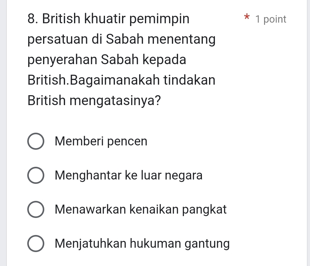 British khuatir pemimpin * 1 point
persatuan di Sabah menentang
penyerahan Sabah kepada
British.Bagaimanakah tindakan
British mengatasinya?
Memberi pencen
Menghantar ke luar negara
Menawarkan kenaikan pangkat
Menjatuhkan hukuman gantung