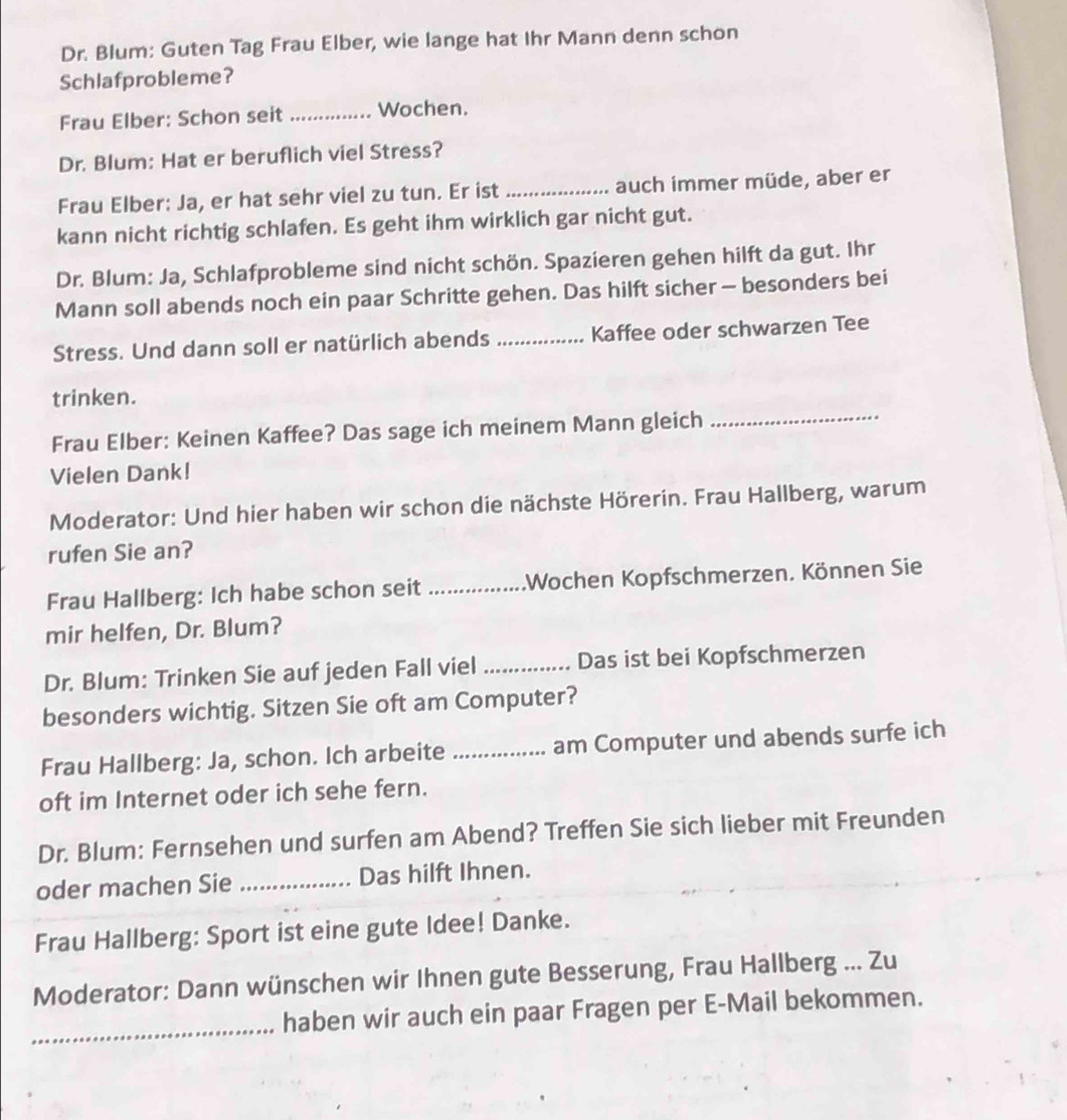 Dr. Blum: Guten Tag Frau Elber, wie lange hat Ihr Mann denn schon 
Schlafprobleme? 
Frau Elber: Schon seit _Wochen. 
Dr. Blum: Hat er beruflich viel Stress? 
Frau Elber: Ja, er hat sehr viel zu tun. Er ist _auch immer müde, aber er 
kann nicht richtig schlafen. Es geht ihm wirklich gar nicht gut. 
Dr. Blum: Ja, Schlafprobleme sind nicht schön. Spazieren gehen hilft da gut. Ihr 
Mann soll abends noch ein paar Schritte gehen. Das hilft sicher - besonders bei 
Stress. Und dann soll er natürlich abends_ Kaffee oder schwarzen Tee 
trinken. 
Frau Elber: Keinen Kaffee? Das sage ich meinem Mann gleich 
_ 
Vielen Dank! 
Moderator: Und hier haben wir schon die nächste Hörerin. Frau Hallberg, warum 
rufen Sie an? 
Frau Hallberg: Ich habe schon seit _.Wochen Kopfschmerzen. Können Sie 
mir helfen, Dr. Blum? 
Dr. Blum: Trinken Sie auf jeden Fall viel _Das ist bei Kopfschmerzen 
besonders wichtig. Sitzen Sie oft am Computer? 
Frau Hallberg: Ja, schon. Ich arbeite _am Computer und abends surfe ich 
oft im Internet oder ich sehe fern. 
Dr. Blum: Fernsehen und surfen am Abend? Treffen Sie sich lieber mit Freunden 
oder machen Sie _Das hilft Ihnen. 
Frau Hallberg: Sport ist eine gute Idee! Danke. 
Moderator: Dann wünschen wir Ihnen gute Besserung, Frau Hallberg ... Zu 
_ 
haben wir auch ein paar Fragen per E-Mail bekommen.