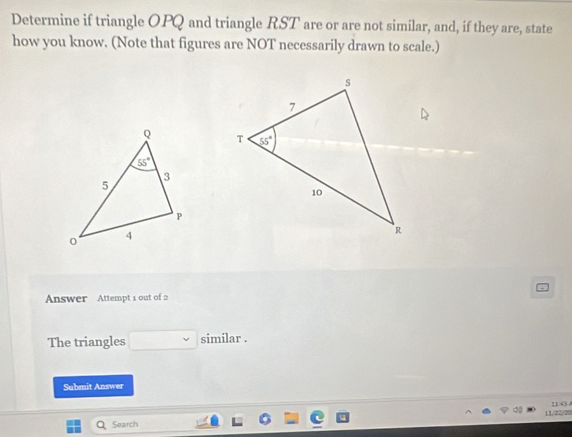 Determine if triangle OPQ and triangle RST are or are not similar, and, if they are, state
how you know. (Note that figures are NOT necessarily drawn to scale.)
Answer Attempt 1 out of 2
The triangles similar .
Submit Answer
11 45 
Search 11/22/20