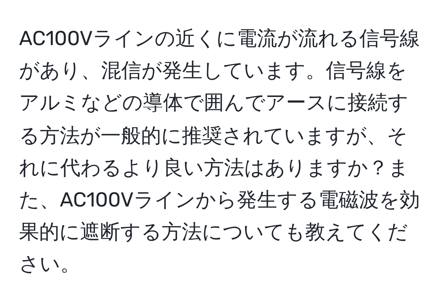 AC100Vラインの近くに電流が流れる信号線があり、混信が発生しています。信号線をアルミなどの導体で囲んでアースに接続する方法が一般的に推奨されていますが、それに代わるより良い方法はありますか？また、AC100Vラインから発生する電磁波を効果的に遮断する方法についても教えてください。