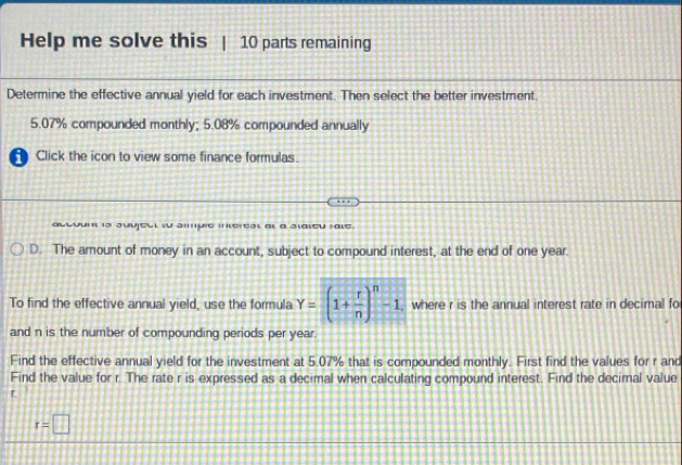 Help me solve this | 10 parts remaining 
Determine the effective annual yield for each investment. Then select the better investment.
5.07% compounded monthly; 5.08% compounded annually 
Click the icon to view some finance formulas. 
count is Juujeut so sipie inerest at a staseu rale. 
D. The amount of money in an account, subject to compound interest, at the end of one year. 
To find the effective annual yield, use the formula Y=(1+ r/n )^n-1 , where r is the annual interest rate in decimal fo 
and n is the number of compounding periods per year. 
Find the effective annual yield for the investment at 5.07% that is compounded monthly. First find the values for r and 
Find the value for r. The rate r is expressed as a decimal when calculating compound interest. Find the decimal value
T.
r=□