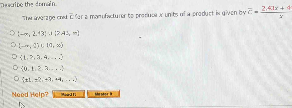 Describe the domain.
The average cost overline C for a manufacturer to produce x units of a product is given by overline c= (2.43x+44)/x 
(-∈fty ,2.43)∪ (2.43,∈fty )
(-∈fty ,0)∪ (0,∈fty )
 1,2,3,4,...
 0,1,2,3,...
 ± 1,± 2,± 3,± 4,...
Need Help? Read It Master it