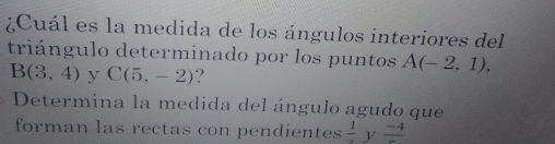 ¿Cuál es la medida de los ángulos interiores del 
triángulo determinado por los puntos A(-2,1),
B(3,4) y C(5,-2) ? 
Determina la medida del ángulo agudo que 
forman las rectas con pendientes  1/2  y frac -4