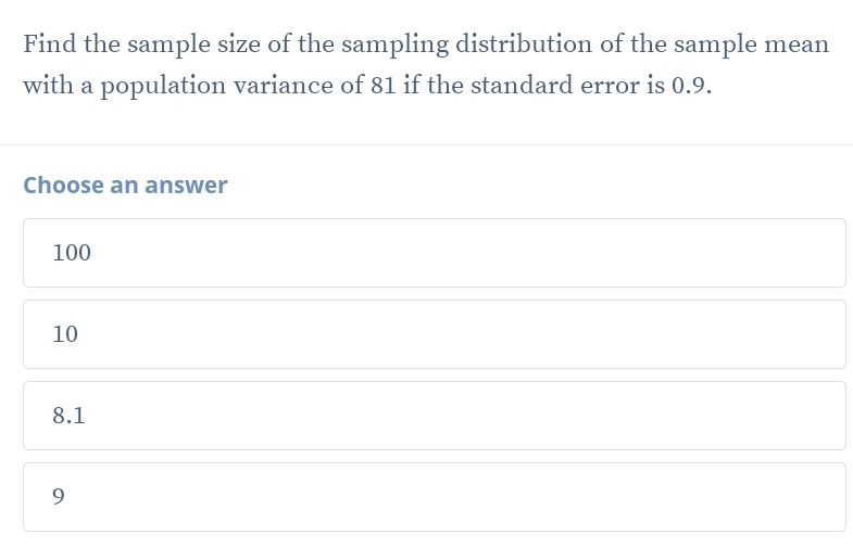 Find the sample size of the sampling distribution of the sample mean
with a population variance of 81 if the standard error is 0.9.
Choose an answer
100
10
8.1
9