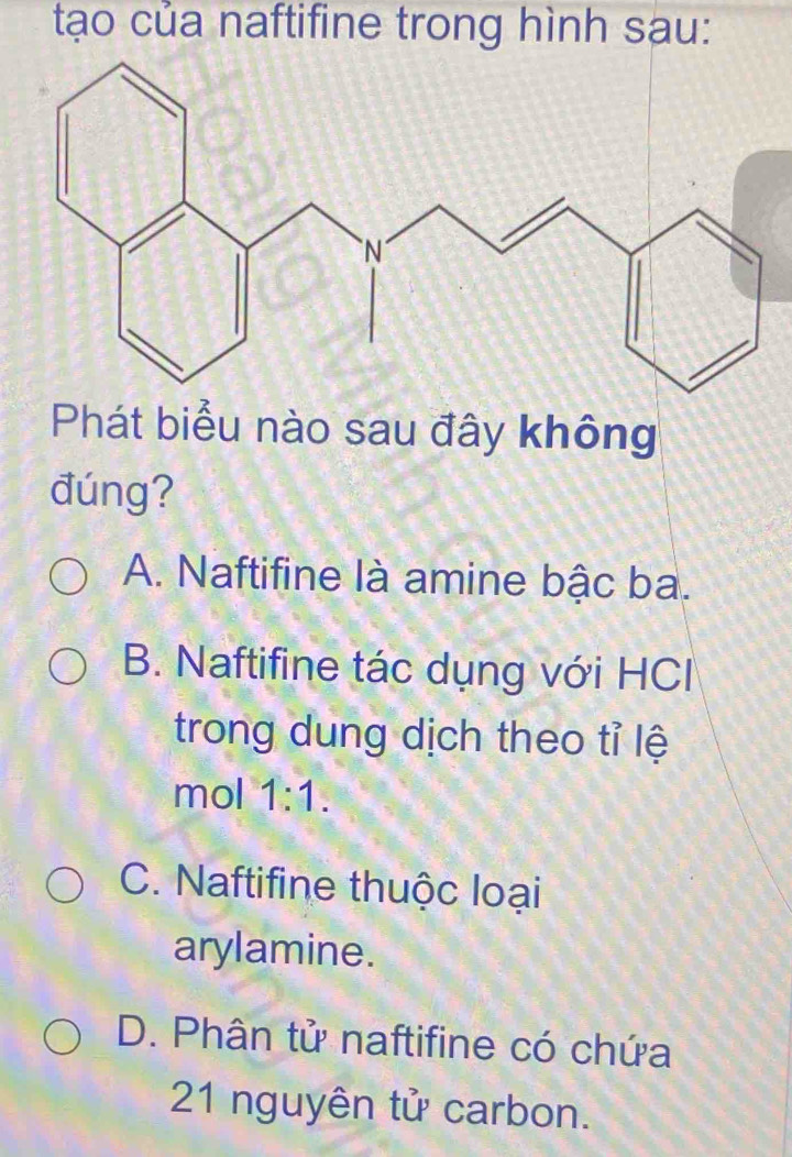 tạo của naftifine trong hình sau:
Phát biểu nào sau đây không
đúng?
A. Naftifine là amine bậc ba.
B. Naftifine tác dụng với HCl
trong dung dịch theo tỉ lệ
mol 1:1.
C. Naftifine thuộc loại
arylamine.
D. Phân tử naftifine có chứa
21 nguyên tử carbon.