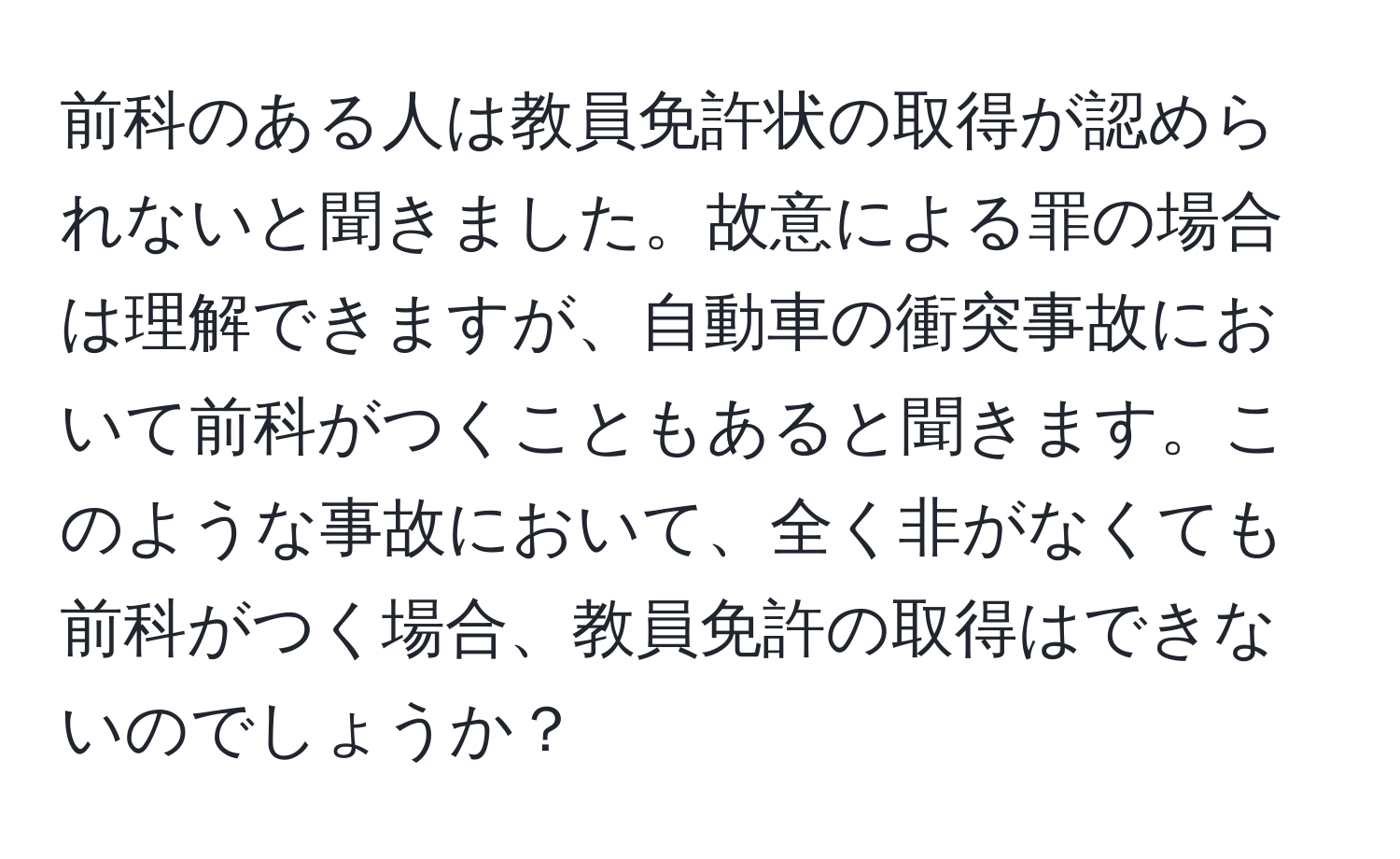 前科のある人は教員免許状の取得が認められないと聞きました。故意による罪の場合は理解できますが、自動車の衝突事故において前科がつくこともあると聞きます。このような事故において、全く非がなくても前科がつく場合、教員免許の取得はできないのでしょうか？