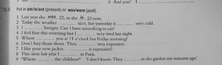 And you? I_ 
10.2 Put in am/is/are (present) or was/were (past). 
1 Last year she .. 22, so she _.. 23 now. 
2 Today the weather_ nice, but yesterday it _very cold. 
3 I _hungry. Can I have something to eat? 
4 I feel fine this morning but 1 _very tired last night. 
5 Where _you at 11 o'clock last Friday morning? 
6 Don't buy those shoes. They _very expensive. 
7 I like your new jacket. _it expensive? 
8 This time last year I _in Paris. 
9 ‘Where_ the children?’ ‘I don’t know. They_ in the garden ten minutes ago."