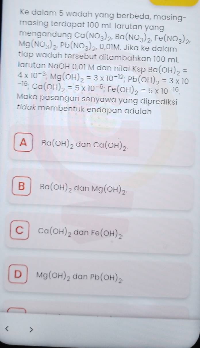 Ke dalam 5 wadah yang berbeda, masing-
masing terdapat 100 mL larutan yang
mengandung
Mg(NO_3)_2, Pb(NO_3)_2 Ca(NO_3)_2, Ba(NO_3)_2, Fe(NO_3)_2, 
, 0,01M. Jika ke dalam
tiap wadah tersebut ditambahkan 100 mL
larutan NaOH 0,01 M dan nilai Ksp Ba (OH)_2=
4* 10^(-3); Mg(OH)_2=3* 10^(-12); Pb(OH)_2=3* 10^(-16); Ca(OH)_2=5* 10^(-6); Fe (OH)_2=5* 10^(-16). 
Maka pasangan senyawa yang diprediksi
tidak membentuk endapan adalah
A Ba(OH)_2 dan Ca(OH)_2.
B Ba(OH)_2 dan Mg(OH)_2.
C Ca(OH)_2 dan Fe(OH)_2.
D Mg(OH)_2 dan Pb(OH)_2.