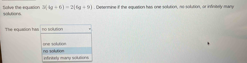 Solve the equation 3(4g+6)=2(6g+9). Determine if the equation has one solution, no solution, or infinitely many
solutions.
The equation has no solution
one solution
no solution
infinitely many solutions