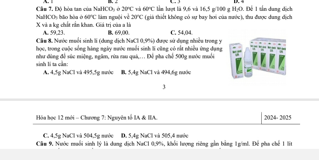 A. 1 B. 2 C. 3 D. 4
Câu 7. Độ hòa tan của NaH [CO_3 Ở 20°C và 60°C lần lượt là 9, 6 và 16,5 g/100 g H_2O. Để 1 tấn dung dịch
NaH( CO_3 bão hòa ở 60°C làm nguội về 20°C (giả thiết không có sự bay hơi của nước), thu được dung dịch
X và a kg chất rắn khan. Giá trị của a là
A. 59,23. B. 69,00. C. 54,04.
Câu 8. Nước muối sinh lí (dung dịch NaCl 0,9%) được sử dụng nhiều trong y
học, trong cuộc sống hàng ngày nước muối sinh lí cũng có rất nhiều ứng dụng
như dùng để súc miệng, ngâm, rửa rau quả,.. Để pha chế 500g nước muối
sinh lí ta cần:
A. 4,5g NaCl và 495, 5g nước B. 5,4g NaCl và 494, 6g nước
3
Hóa học 12 mới - Chương 7: Nguyên tố IA & IIA. 2024- 2025
C. 4,5g NaCl và 504, 5g nước D. 5,4g NaCl và 505, 4 nước
Câu 9. Nước muối sinh lý là dung dịch NaCl 0, 9%, khối lượng riêng gần bằng 1g/ml. Để pha chế 1 lít