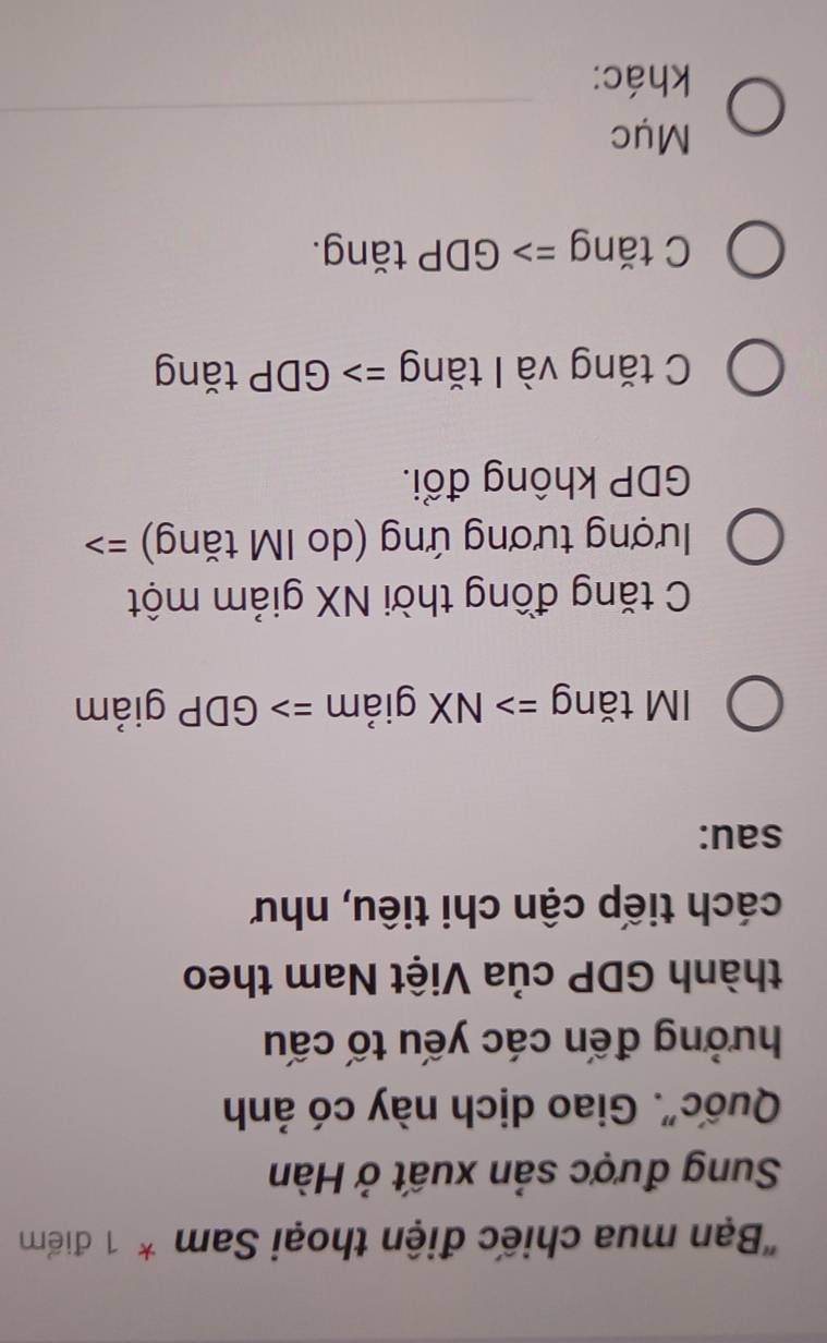 "Bạn mua chiếc điện thoại Sam * 1 điểm
Sung được sản xuất ở Hàn
Quốc". Giao dịch này có ảnh
hưởng đến các yếu tố cấu
thành GDP của Việt Nam theo
cách tiếp cận chi tiêu, như
sau:
IM tăng => NX giảm => GDP giảm
C tăng đồng thời NX giảm một
ượng tương ứng (do IM tăng) ==
GDP không đổi.
C tăng và I tăng => GDP tăng
C tăng => GDP tăng.
_
Mục
khác: