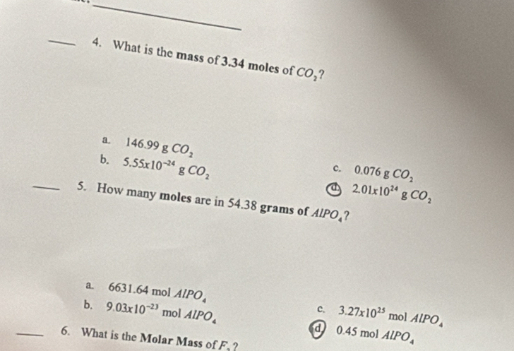 What is the mass of 3.34 moles of CO_2 ?
a. 146.99gCO_2
b. 5.55x10^(-24)gCO_2
c. 0.076gCO_2
a 2.01x10^(24)gCO_2
_5. How many moles are in 54.38 grams of AlPO_4 ?
a. 6631.64 mol AlPO_4 c. 3.27x10^(25)molAlPO_4
b. 9.03* 10^(-23) mol AlPO_4 d 0.45molAlPO_4
_6. What is the Molar Mass of F, ?