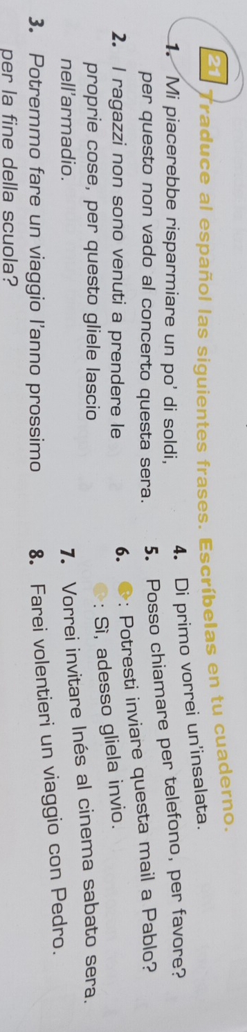 Traduce al español las siguientes frases. Escríbelas en tu cuaderno. 
4. Di primo vorrei un'insalata. 
1. Mi piacerebbe risparmiare un po' di soldi, 
per questo non vado al concerto questa sera. 5. Posso chiamare per telefono, per favore? 
2. l ragazzi non sono venuti a prendere le 
6.: Potresti inviare questa mail a Pablo? 
proprie cose, per questo gliele lascio 
: Sì, adesso gliela invio. 
nell'armadio. 
7. Vorrei invitare Inés al cinema sabato sera. 
3. Potremmo fare un viaggio l'anno prossimo 
8. Farei volentieri un viaggio con Pedro. 
per la fine della scuola?