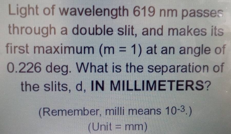 Light of wavelength 619 nm passes 
through a double slit, and makes its 
first maximum (m=1) at an angle of
0.226 deg. What is the separation of 
the slits, d, IN MILLIMETERS? 
(Remember, milli means 10^(-3).)
(Unit =mm)