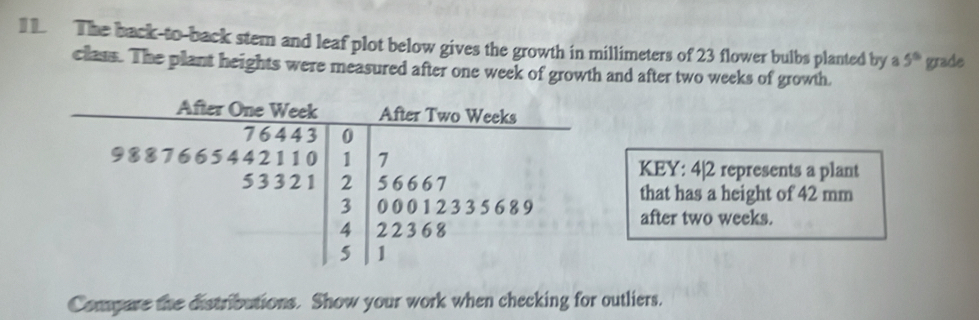 The back-to-back stem and leaf plot below gives the growth in millimeters of 23 flower bulbs planted by a 5° grade
class. The plant heights were measured after one week of growth and after two weeks of growth.
KEY: 4|2 represents a plant
that has a height of 42 mm
after two weeks.
Compare the distributions. Show your work when checking for outliers.