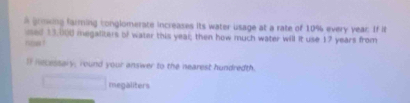 a groing farming conglomerate increases its water usage at a rate of 10% every year. If it 
ised 13,000 megaliters of water this yeal; then how much water will it use 17 years from 
n 
I Recessary, round your answer to the nearest hundredth. 
megaliters