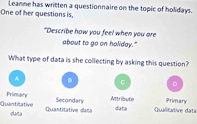 Leanne has written a questionnaire on the topic of holidays.
One of her questions is,
“Describe how you feel when you are
about to go on holiday.”
What type of data is she collecting by asking this question?
A
B
C
D
Primary Primary
Quantitative Secondary Attribute
data Quantitative data data Qualitative data