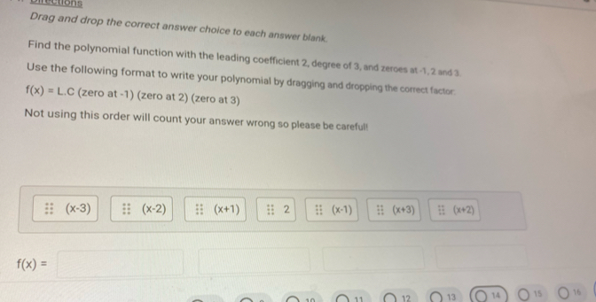 Directions 
Drag and drop the correct answer choice to each answer blank. 
Find the polynomial function with the leading coefficient 2, degree of 3, and zeroes at -1, 2 and 3
Use the following format to write your polynomial by dragging and dropping the correct factor:
f(x)=L.C (zero at -1) (zero at 2) (zero at 3) 
Not using this order will count your answer wrong so please be careful!
(x-3) (x-2) (x+1) : 2;; (x-1) : (x+3);; (x+2)
f(x)=
11 12 13 14 15 16