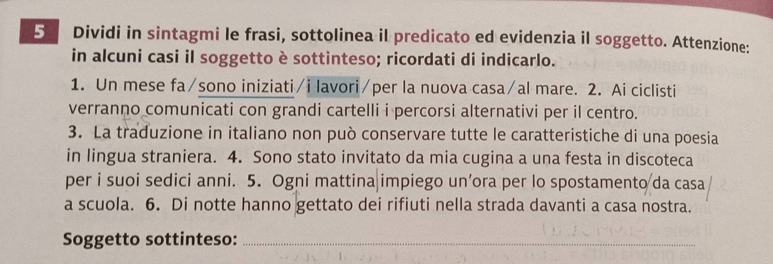 Dividi in sintagmi le frasi, sottolinea il predicato ed evidenzia il soggetto. Attenzione: 
in alcuni casi il soggetto è sottinteso; ricordati di indicarlo. 
1. Un mese fa/sono iniziati/i lavori/per la nuova casa/al mare. 2. Ai ciclisti 
verranno comunicati con grandi cartelli i percorsi alternativi per il centro. 
3. La traduzione in italiano non può conservare tutte le caratteristiche di una poesia 
in lingua straniera. 4. Sono stato invitato da mia cugina a una festa in discoteca 
per i suoi sedici anni. 5. Ogni mattina|impiego un’ora per lo spostamento da casa 
a scuola. 6. Di notte hanno gettato dei rifiuti nella strada davanti a casa nostra. 
Soggetto sottinteso:_