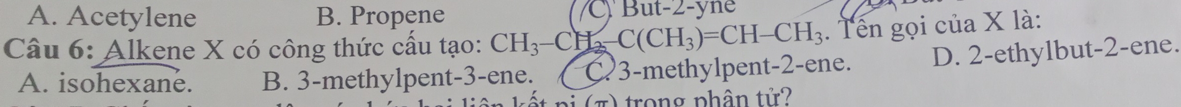 A. Acetylene B. Propene C Bu x-∠ -yne
Câu 6: Alkene X có công thức cấu tạo: CH_3-CH_2 -C(CH_3)=CH-CH_3. Tên gọi của X là:
D. 2 -ethylbut -2 -ene.
A. isohexane. B. 3 -methylpent -3 -ene. C3-methylpent -2 -ene.
* n ( π ) trong phân tử ?