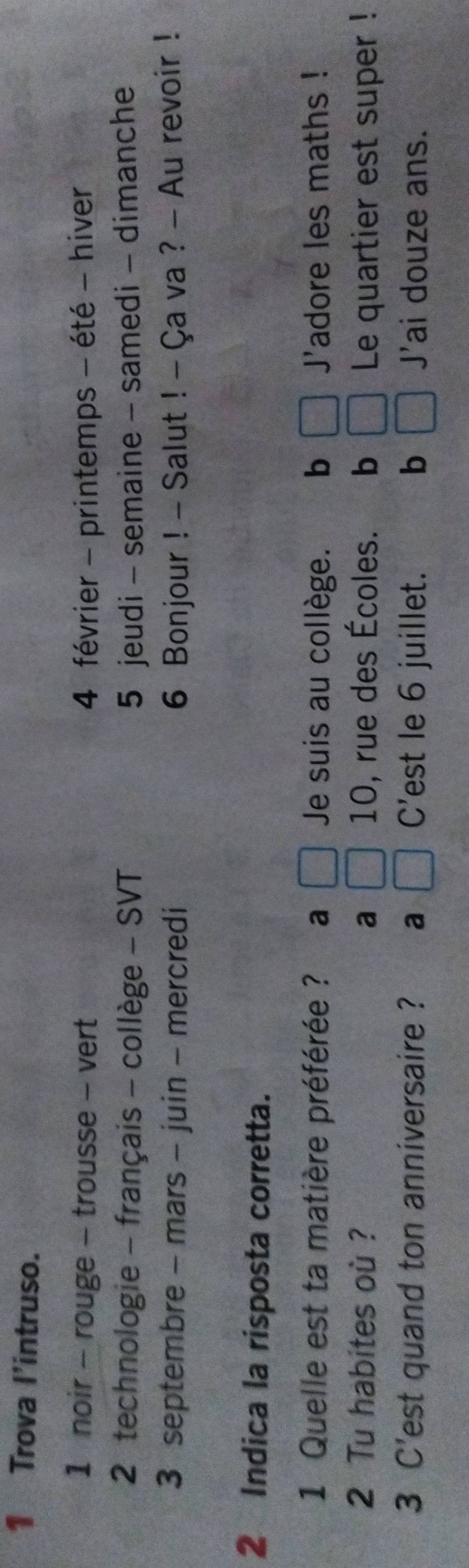 Trova I'intruso.
1 noir - rouge - trousse - vert 4 février - printemps - été - hiver
2 technologie - français - collège - SVT 5 jeudi - semaine - samedi - dimanche
3 septembre - mars - juin - mercredi 6 Bonjour ! - Salut ! - Ça va ? - Au revoir !
2 Indica la risposta corretta.
1 Quelle est ta matière préférée ? a Je suis au collège. b J'adore les maths !
2 Tu habites où ? a 10, rue des Écoles. b Le quartier est super !
3 C'est quand ton anniversaire ? a C'est le 6 juillet. b J'ai douze ans.