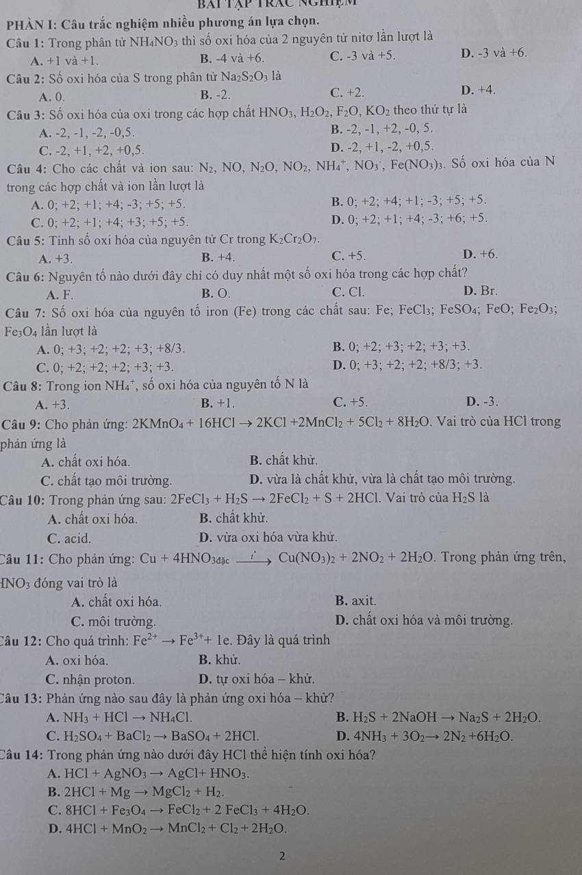 Bài tập trác nghiệm
PHÀN I: Câu trắc nghiệm nhiều phương án lựa chọn.
Câầu 1: Trong phân tử N NH_4NO_3 thì số oxi hóa của 2 nguyên tử nitơ lần lượt là
A. +1 va+1. B. -4va+6. C. -3 và +5. D. -3va+6.
Câu 2: Số oxi hóa của S trong phân tử Na_2S_2O_3la
A. 0. B. -2. C. +2. D. +4.
Câu 3: Số oxi hóa của oxi trong các hợp chất HNO_3,H_2O_2,F_2O,KO_2 theo thứ tự là
A. -2, -1, -2, -0,5. B. -2, -1, +2, -0, 5.
C. -2, +1, +2, +0,5. D. -2, +1, -2, +0,5.
Câu 4: Cho các chất và ion sau: N_2,NO,N_2O,NO_2,NH_4^(+,NO_3^-,Fe(NO_3))_3. Số oxi hóa của N
trong các hợp chất và ion lần lượt là
A. 0; +2; +1; +4; -3; +5; +5. B. 0; +2; +4; +1; -3; +5; +5.
C. 0; +2; +1; +4; +3; +5; +5. D. 0; +2; +1; +4; -3; +6; +5.
Câu 5: Tính số oxi hóa của nguyên tử Cr trong K_2Cr_2O_7.
A. +3. B. +4. C. +5. D. +6.
Câu 6: Nguyên tố nào dưới đây chỉ có duy nhất một số oxi hóa trong các hợp chất?
A. F. B. O. C. Cl. D. Br.
Câu 7:Shat o oxi hóa của nguyên tổ iron (Fe) trong các chất sau: Fe; FeCl_3; FeSO_4;FeO: F e_2 O3;
Fe3O4 lần lượt là
A. 0; +3; +2; +2; +3; +8/3. B. 0; +2; +3; +2; +3; +3.
C. 0; +2; +2; +2; +3; +3. D. 0; +3; +2; +2; +8/3; +3.
Câu 8: Trong ion NH₄*, số oxi hóa của nguyên tố N là
C. +5.
A. +3. B. +1 D. -3.
Câu 9: Cho phản ứng: 2KMnO_4+16HClto 2KCl+2MnCl_2+5Cl_2+8H_2O. Vai trò của HCl trong
phản ứng là
A. chất oxi hóa. B. chất khử.
C. chất tạo môi trường. D. vừa là chất khử, vừa là chất tạo môi trường.
Câu 10: Trong phản ứng sau: 2FeCl_3+H_2Sto 2FeCl_2+S+2HCl. Vai trò của H_2S là
A. chất oxi hóa. B. chất khử.
C. acid. D. vừa oxi hóa vừa khử.
Câu 11: Cho phản ứng: Cu+4HNO_3dac t 、 Cu(NO_3)_2+2NO_2+2H_2O. Trong phản ứng trên,
INO_3 đóng vai trò là
A. chất oxi hóa. B. axit.
C. môi trường. D. chất oxi hóa và môi trường.
Câu 12: Cho quá trình: Fe^(2+)to Fe^(3+)+1e. Đây là quá trình
A. oxi hóa. B. khử.
C. nhận proton.  D. tự oxi hóa - khử.
Câu 13: Phản ứng nào sau đây là phản ứng oxi hóa - khử?
A. NH_3+HClto NH_4Cl. B. H_2S+2NaOHto Na_2S+2H_2O.
C. H_2SO_4+BaCl_2to BaSO_4+2HCl. D. 4NH_3+3O_2to 2N_2+6H_2O.
Câu 14: Trong phản ứng nào dưới đây HCl thể hiện tính oxi hóa?
A. HCl+AgNO_3to AgCl+HNO_3.
B. 2HCl+Mgto MgCl_2+H_2.
C. 8HCl+Fe_3O_4to FeCl_2+2FeCl_3+4H_2O.
D. 4HCl+MnO_2to MnCl_2+Cl_2+2H_2O.
2