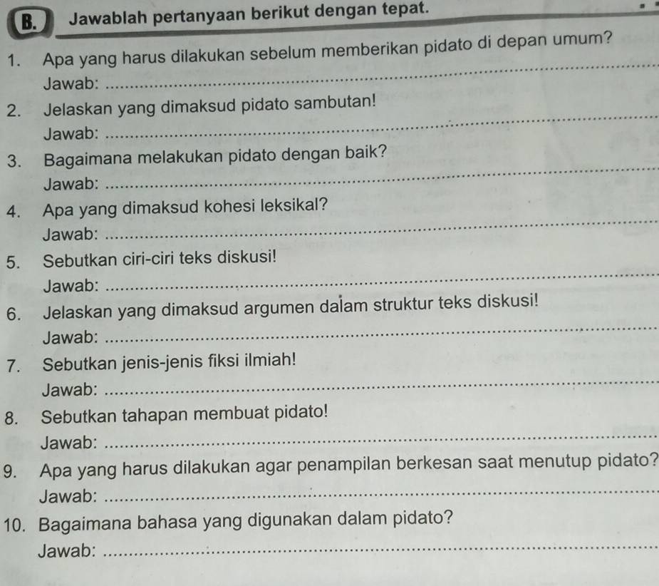 Jawablah pertanyaan berikut dengan tepat. 
_ 
_ 
1. Apa yang harus dilakukan sebelum memberikan pidato di depan umum? 
Jawab: 
_ 
2. Jelaskan yang dimaksud pidato sambutan! 
Jawab: 
_ 
3. Bagaimana melakukan pidato dengan baik? 
Jawab: 
4. Apa yang dimaksud kohesi leksikal? 
Jawab: 
_ 
5. Sebutkan ciri-ciri teks diskusi! 
Jawab: 
_ 
6. Jelaskan yang dimaksud argumen dalam struktur teks diskusi! 
Jawab: 
_ 
7. Sebutkan jenis-jenis fiksi ilmiah! 
Jawab: 
_ 
8. Sebutkan tahapan membuat pidato! 
Jawab: 
_ 
9. Apa yang harus dilakukan agar penampilan berkesan saat menutup pidato? 
Jawab: 
_ 
10. Bagaimana bahasa yang digunakan dalam pidato? 
Jawab: 
_