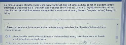 In a random sample of males, it was found that 20 write with their left hands and 227 do not. In a randorn sample
of females, it was found that 61 write with their left hands and 464 do not. Use a 0.01 significance level to test the
claim that the rate of left-handedness among males is less than that among females. Complete parts (a) through (c)
below.
c. Based on the results, is the rate of left-handedness among males less than the rate of left-handedness
among females?
A. It is reasonable to conclude that the rate of left-handedness among males is the same as the rate
of left-handedness among females.
D