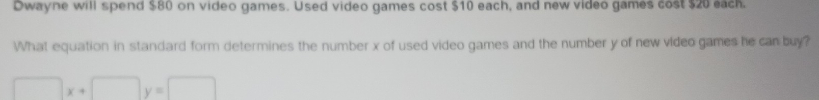 Dwayne will spend $80 on video games. Used video games cost $10 each, and new video games cost $20 each. 
What equation in standard form determines the number x of used video games and the number y of new video games he can buy? 
□ x+□ y=□