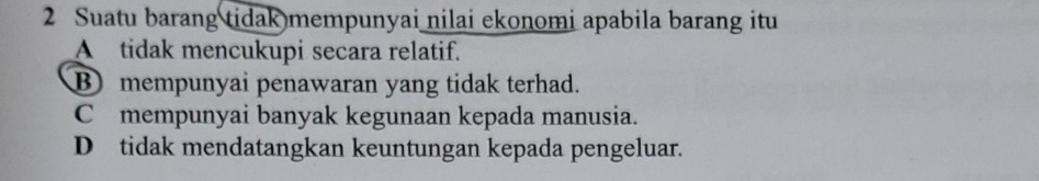 Suatu barang tidak mempunyai nilai ekonomi apabila barang itu
A tidak mencukupi secara relatif.
B mempunyai penawaran yang tidak terhad.
C mempunyai banyak kegunaan kepada manusia.
D tidak mendatangkan keuntungan kepada pengeluar.