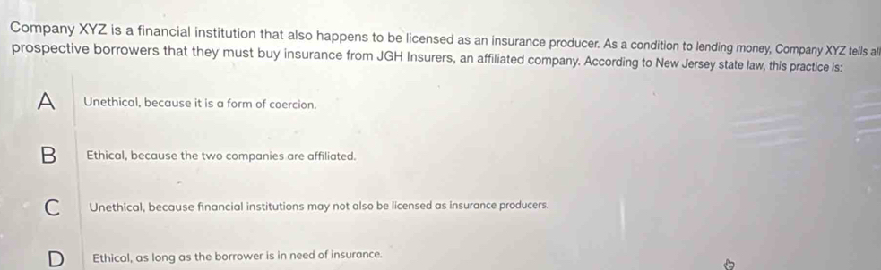 Company XYZ is a financial institution that also happens to be licensed as an insurance producer. As a condition to lending money, Company XYZ tells al
prospective borrowers that they must buy insurance from JGH Insurers, an affiliated company. According to New Jersey state law, this practice is:
A Unethical, because it is a form of coercion.
B Ethical, because the two companies are affiliated.
C Unethical, because financial institutions may not also be licensed as insurance producers.
D Ethical, as long as the borrower is in need of insurance.