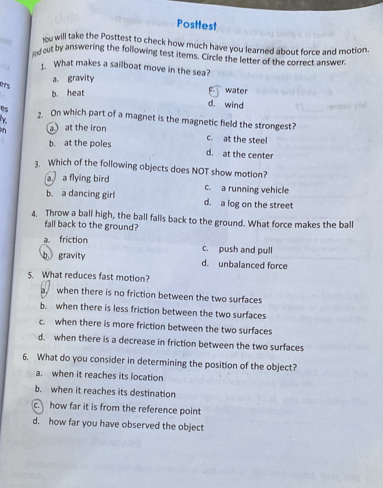 Posttest
19
You will take the Posttest to check how much have you learned about force and motion.
Find out by answering the following test items. Circle the letter of the correct answer.
r 1. What makes a sailboat move in the sea?
a. gravity
ers
b. heat
water
d. wind
es 2、 On which part of a magnet is the magnetic field the strongest?
ly
n a. at the iron
c. at the steel
b. at the poles d. at the center
3. Which of the following objects does NOT show motion?
a a flying bird c. a running vehicle
b. a dancing girl d. a log on the street
4. Throw a ball high, the ball falls back to the ground. What force makes the ball
fall back to the ground?
a. friction
c. push and pull
b. gravity d. unbalanced force
5. What reduces fast motion?
a when there is no friction between the two surfaces
b. when there is less friction between the two surfaces
c. when there is more friction between the two surfaces
d. when there is a decrease in friction between the two surfaces
6. What do you consider in determining the position of the object?
a. when it reaches its location
b. when it reaches its destination
c. how far it is from the reference point
d. how far you have observed the object