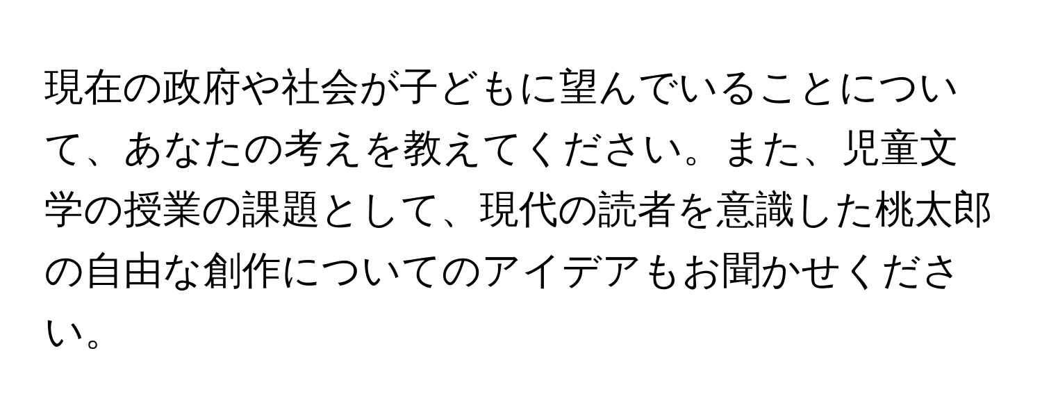 現在の政府や社会が子どもに望んでいることについて、あなたの考えを教えてください。また、児童文学の授業の課題として、現代の読者を意識した桃太郎の自由な創作についてのアイデアもお聞かせください。