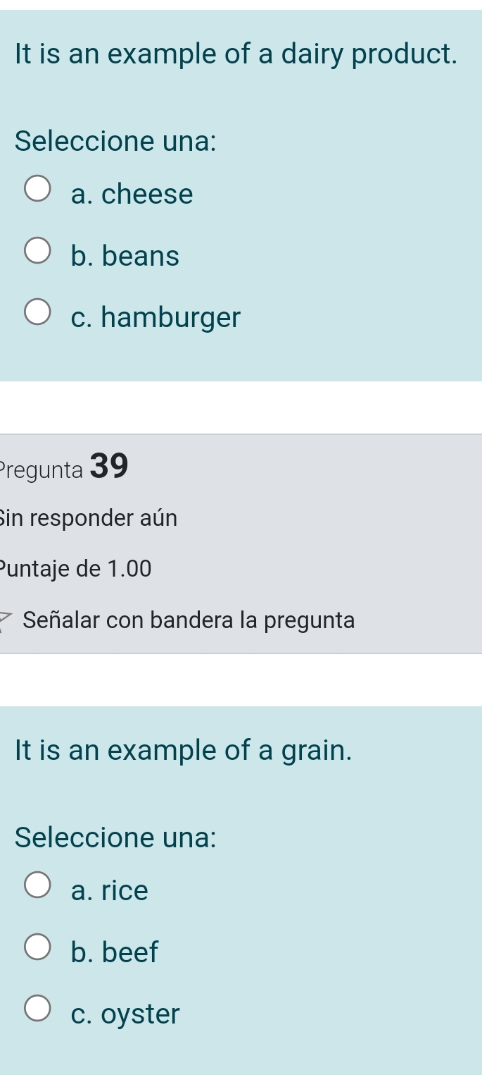 It is an example of a dairy product.
Seleccione una:
a. cheese
b. beans
c. hamburger
Pregunta 39
Sin responder aún
Puntaje de 1.00
Señalar con bandera la pregunta
It is an example of a grain.
Seleccione una:
a. rice
b. beef
c. oyster