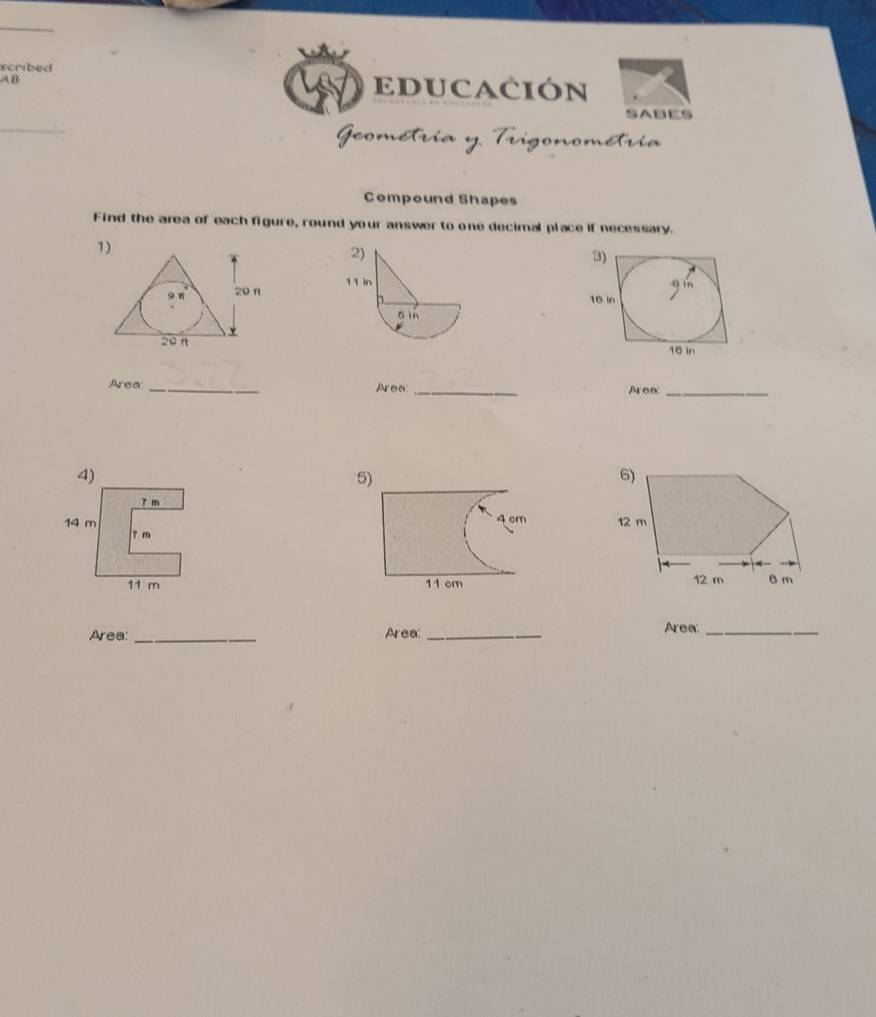 scribed 
A B EDUCACIÓN 
SABES 
ía y. Trigonométría 
Compound Shapes 
Find the area of each figure, round your answer to one decimal place if necessary. 
1) 
Area _Aree: _Area_ 
5) 
6)
12 m
12 m 6 m
Area: _Area: _Area:_