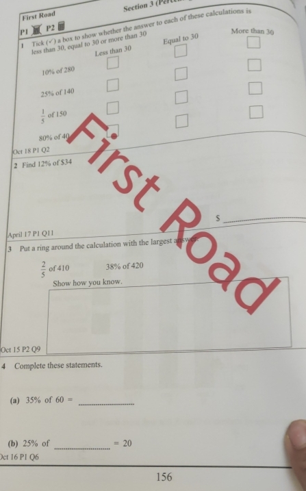 First Road Section 3 (Per )
P2
I Tick (√) a box to show whether the answer to each of these calculations is
P1 More than 30
less than 30, equal to 30 or more than 30
Less than 30 Equal to 30
10% of 280
25% of 140
 1/5  of 150
80% of 40
Oct 18 P1 Q2
2 Find 12% of $34
rst o ac
April 17 P1 Q11
3 Put a ring around the calculation with the larges
 2/5  of 410 38% of 420
Show how you know.
Oct 15 P2 Q9
4 Complete these statements.
(a) 35% of 60= _
(b) 25% of _ =20
Oct 16 P1 Q6
156