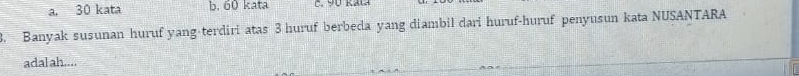 a. 30 kata b. 60 kata C. 90 Kat
3. Banyak susunan huruf yang-terdiri atas 3 huruf berbeda yang diambil dari huruf-huruf penyusun kata NUSANTARA
adal ah....