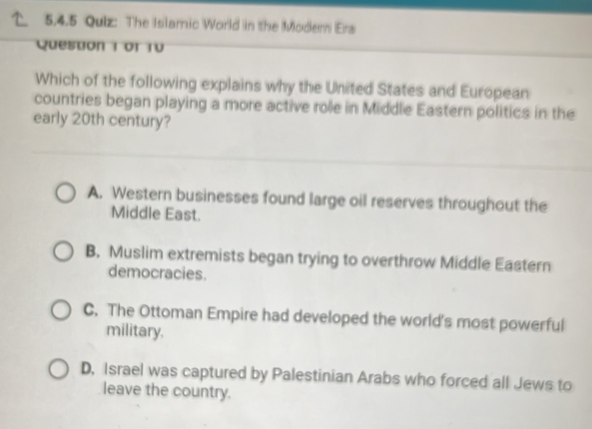 5,4.5 Quiz: The Islamic World in the Modern Ers
Question 1 or 1V
Which of the following explains why the United States and European
countries began playing a more active role in Middle Eastern politics in the
early 20th century?
A. Western businesses found large oil reserves throughout the
Middle East.
B. Muslim extremists began trying to overthrow Middle Eastern
democracies.
C. The Ottoman Empire had developed the world's most powerful
military.
D, Israel was captured by Palestinian Arabs who forced all Jews to
leave the country.