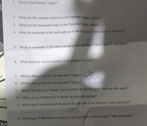 What is the Periodic Table? 
_ 
_ 
_ 
_ 
2. What are the vertical columns in the Periodic Table called?_ 
3. What are the horizontal rows in the Periodic Table called?_ 
4. What do elements in the same group of the Periodic Table have in commen? 
_ 
5. What do elements in the same period of the Periodic Table have in common? 
_ 
6. What does the atomic number of an element tell you? 
_ 
7. What is the symbol for the element Oxygen? 
_ 
8. What is the symbol for the element Carbon? 
_ 
9. Which element is in Group 1 and is known for being highly reactive with water?_ 
10. Which group of elements is known as the noble gases? 
_ 
11. What type of elements are found on the left side of the Periodic Table (typically)? 
_ 
12. What type of elements are found on the right side of the Periodic Table (typically)? 
_