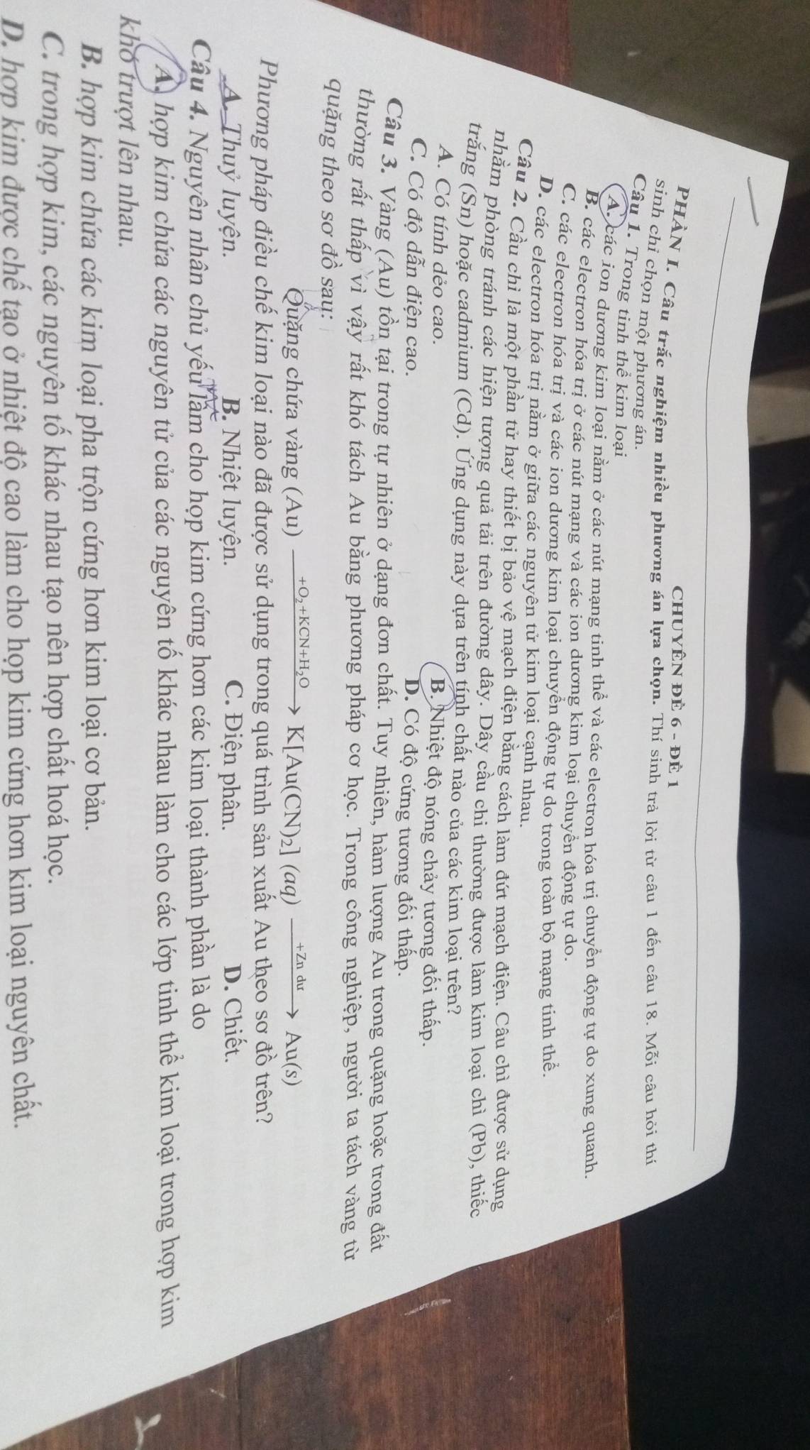 CHUYÊN ĐÈ 6 - ĐÊ 1
PHẢN I. Câu trắc nghiệm nhiều phương án lựa chọn. Thí sinh trả lời từ câu 1 đến câu 18. Moverline O bi câu hỏi thí
sinh chi chọn một phương án.
Câu 1. Trong tinh thể kim loại
Aucác ion dương kim loại nằm ở các nút mạng tinh thể và các electron hóa trị chuyển động tự do xung quanh.
B. các electron hóa trị ở các nút mạng và các ion dương kim loại chuyền động tự do.
C. các electron hóa trị và các ion dương kim loại chuyền động tự do trong toàn bộ mạng tinh thể
D. các electron hóa trị nằm ở giữa các nguyên tử kim loại cạnh nhau.
Cầu 2. Cầu chì là một phần tử hay thiết bị bảo vệ mạch điện bằng cách làm đứt mạch điện. Câu chì được sử dụng
nhằm phòng tránh các hiện tượng quả tải trên đường dây. Dây cầu chi thường được làm kim loại chì (Pb), thiếc
trăng (Sn) hoặc cadmium (Cd). Ứng dụng này dựa trên tính chất nào của các kim loại trên?
A. Có tính dẻo cao. B. Nhiệt độ nóng chảy tương đối thấp.
C. Có độ dẫn điện cao.
D. Có độ cứng tương đối thấp.
Câu 3. Vàng (A u) tồn tại trong tự nhiên ở dạng đơn chất. Tuy nhiên, hàm lượng Ấu trong quặng hoặc trong đất
thường rất thấp vì vhat ay * rất khó tách Au bằng phương pháp cơ học. Trong công nghiệp, người ta tách vàng từ
quặng theo sơ đồ sau:
Quặng chứa vàng (Au) xrightarrow +O_2+KCN+H_2OK[Au(CN)_2](aq)xrightarrow +ZnduAu(s)
Phương pháp điều chế kim loại nào đã được sử dụng trong quá trình sản xuất Au theo sơ đồ trên?
A. Thuỷ luyện. B. Nhiệt luyện. C. Điện phân. D. Chiết.
Câu 4. Nguyên nhân chủ yếu làm cho họp kim cứng hơn các kim loại thành phần là do
A hợp kim chứa các nguyên tử của các nguyên tố khác nhau làm cho các lớp tinh thể kim loại trong hợp kim
khó trượt lên nhau.
B. hợp kim chứa các kim loại pha trộn cứng hơn kim loại cơ bản.
C. trong hợp kim, các nguyên tố khác nhau tạo nên hợp chất hoá học.
D. hợp kim được chế tạo ở nhiệt độ cao làm cho họp kim cứng hơn kim loại nguyên chất.