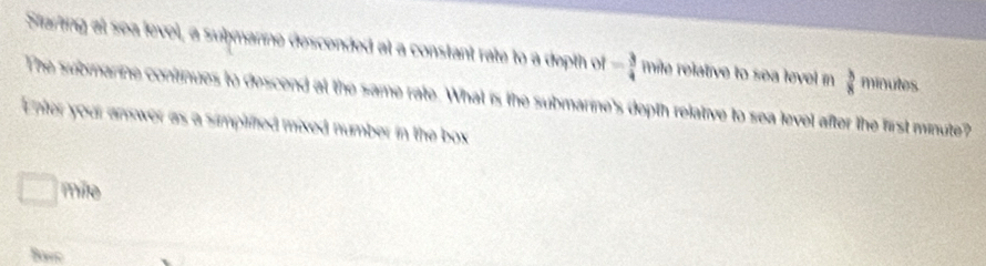 Starting at sea level, a suḥmanne descended at a constant rate to a depth of= 3/4  mile relative to sea level in  3/8  minutes
The submanne continues to descend at the same rate. What is the submarine's depth relative to sea level after the first minute? 
Enter your answer as a simplifted mixed number in the box
wf+whi mile
Bavc