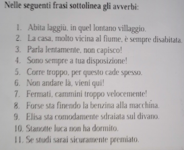 Nelle seguenti frasi sottolinea gli avverbi: 
1. Abita laggiù, in quel lontano villaggio. 
2. La casa, molto vicina al fiume, è sempre disabitata. 
3. Parla lentamente, non capisco! 
4. Sono sempre a tua disposizione! 
5. Corre troppo, per questo cade spesso. 
6. Non andare là, vieni qui! 
7. Fermati, cammini troppo velocemente! 
8. Forse sta finendo la benzina alla macchína. 
9. Elisa sta comodamente sdraiata sul divano. 
10, Stanotte luca non ha dormito. 
11. Se studi sarai sicuramente premiato.