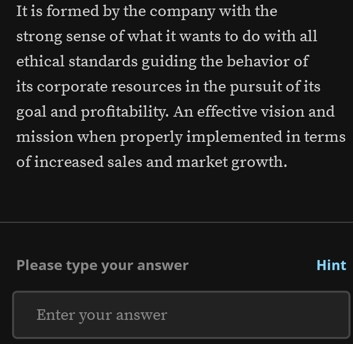 It is formed by the company with the 
strong sense of what it wants to do with all 
ethical standards guiding the behavior of 
its corporate resources in the pursuit of its 
goal and profitability. An effective vision and 
mission when properly implemented in terms 
of increased sales and market growth. 
Please type your answer Hint 
Enter your answer