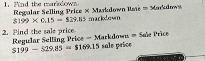 Find the markdown. 
Regular Selling Price × Markdown Ratë = Markdown
$199* 0.15=$29.85 markdown 
2. Find the sale price. 
Regular Selling Price — Markdown = Sale Price
$199-$29.85=$169.15 sale price