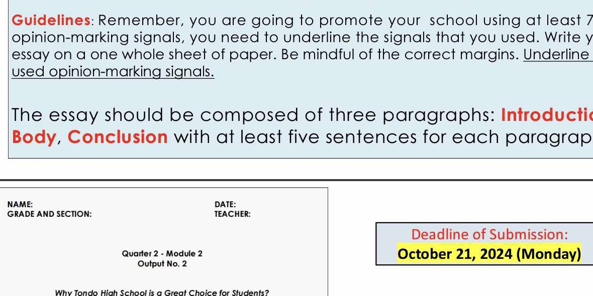 Guidelines: Remember, you are going to promote your school using at least 7
opinion-marking signals, you need to underline the signals that you used. Write y 
essay on a one whole sheet of paper. Be mindful of the correct margins. Underline 
used opinion-marking signals. 
The essay should be composed of three paragraphs: Introductic 
Body, Conclusion with at least five sentences for each paragrap 
NAME: DATE: 
GRADE AND SECTION: TEACHER: 
Deadline of Submission: 
Quarter 2 - Module 2 October 21, 2024 (Monday) 
Output No. 2 
Whv Tondo Hiah School is a Great Choice for Students?