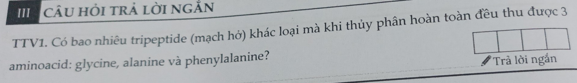 câu hỏi trả lời ngắn 
TTV1. Có bao nhiêu tripeptide (mạch hở) khác loại mà khi thủy phân hoàn toàn đều thu được 3
aminoacid: glycine, alanine và phenylalanine? 
Trả lời ngắn