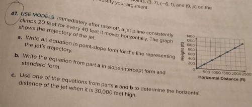 (3,7), (-6,1) and 
oustily your argument. (9,p) on the 
47. USE MODELS Immediately after take-off, a jet plane consistently 
climbs 20 feet for every 40 feet it moves horizontally. The graph 
shows the trajectory of the jet. 
a. Write an equation in point-slope form for the line representing 
the jet's trajectory. 
standard form. 
b. Write the equation from part a in slope-intercept form and500 1000 1500 20002500
c. Use one of the equations from parts a and b to determine the horizontal 
distance of the jet when it is 30,000 feet high.